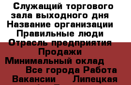 Служащий торгового зала выходного дня › Название организации ­ Правильные люди › Отрасль предприятия ­ Продажи › Минимальный оклад ­ 30 000 - Все города Работа » Вакансии   . Липецкая обл.,Липецк г.